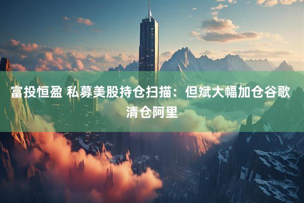 富投恒盈 私募美股持仓扫描：但斌大幅加仓谷歌 清仓阿里