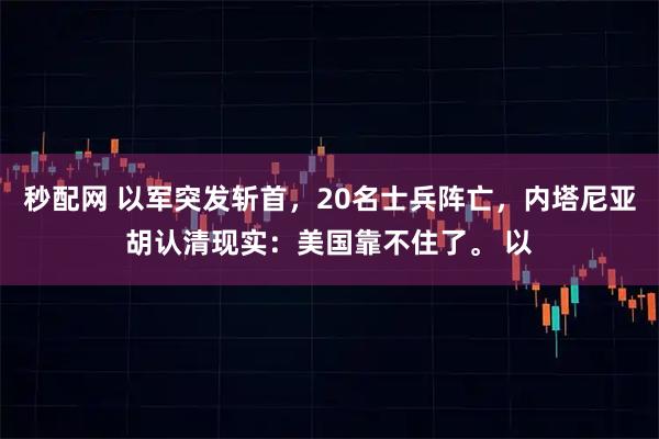 秒配网 以军突发斩首，20名士兵阵亡，内塔尼亚胡认清现实：美国靠不住了。 以