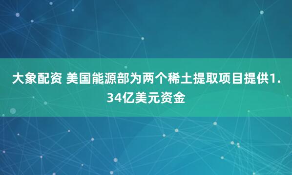 大象配资 美国能源部为两个稀土提取项目提供1.34亿美元资金