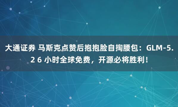 大通证券 马斯克点赞后抱抱脸自掏腰包：GLM-5.2 6 小时全球免费，开源必将胜利！