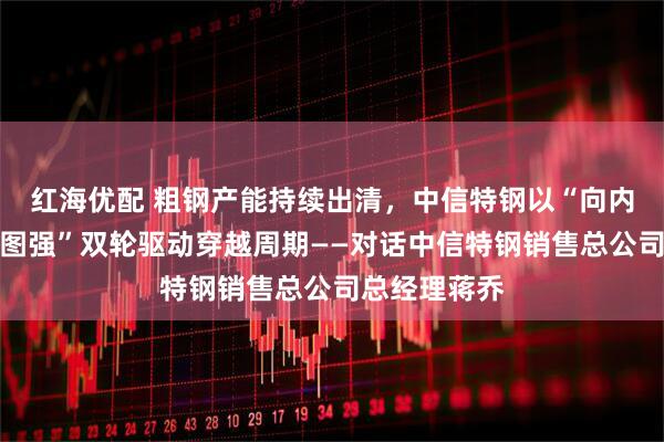 红海优配 粗钢产能持续出清，中信特钢以“向内求变、向海图强”双轮驱动穿越周期——对话中信特钢销售总公司总经理蒋乔