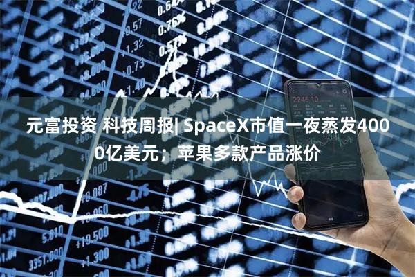 元富投资 科技周报| SpaceX市值一夜蒸发4000亿美元；苹果多款产品涨价