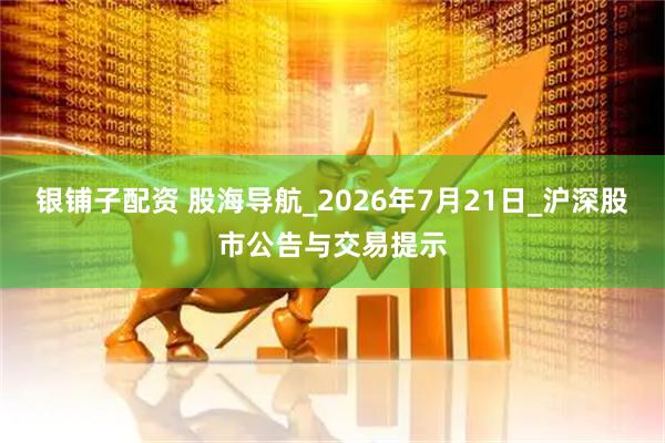 银铺子配资 股海导航_2026年7月21日_沪深股市公告与交易提示