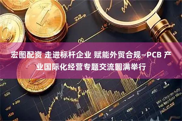 宏图配资 走进标杆企业 赋能外贸合规—PCB 产业国际化经营专题交流圆满举行